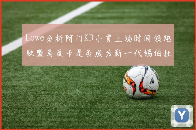 Lowe分析阿门KD小贾上场时间领跑联盟乌度卡是否成为新一代锡伯杜