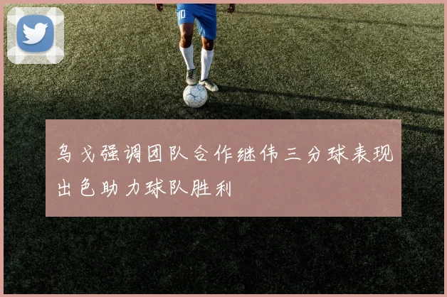 乌戈强调团队合作继伟三分球表现出色助力球队胜利