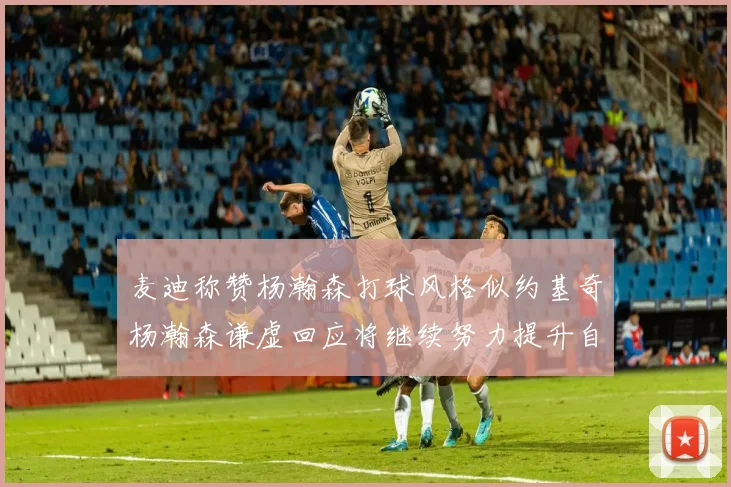 麦迪称赞杨瀚森打球风格似约基奇杨瀚森谦虚回应将继续努力提升自己
