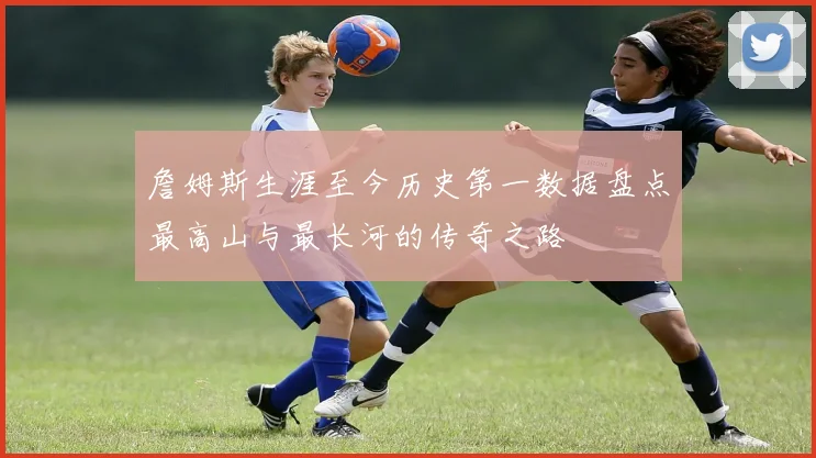 詹姆斯生涯至今历史第一数据盘点最高山与最长河的传奇之路