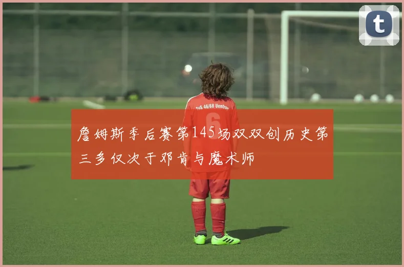 詹姆斯季后赛第145场双双创历史第三多仅次于邓肯与魔术师