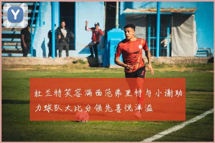 杜兰特笑容满面范弗里特与小谢助力球队大比分领先喜悦洋溢