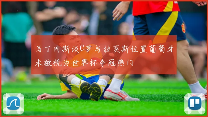 马丁内斯谈C罗与拉莫斯位置葡萄牙未被视为世界杯夺冠热门
