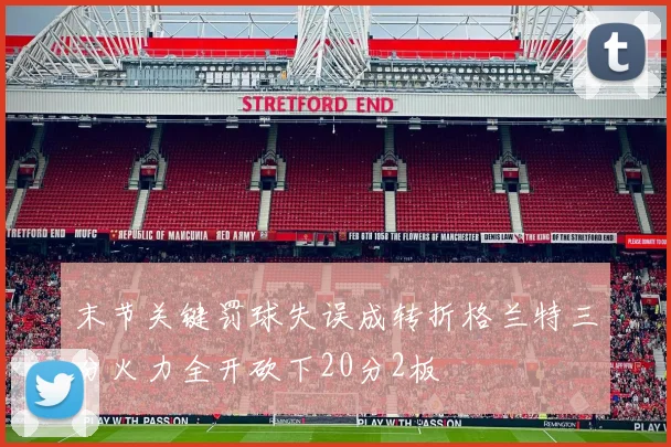 末节关键罚球失误成转折格兰特三分火力全开砍下20分2板