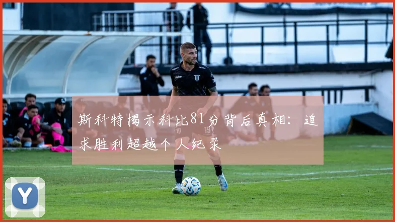 斯科特揭示科比81分背后真相：追求胜利超越个人纪录