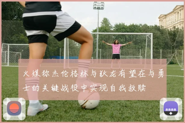 火媒称杰伦格林与狄龙有望在与勇士的关键战役中实现自我救赎