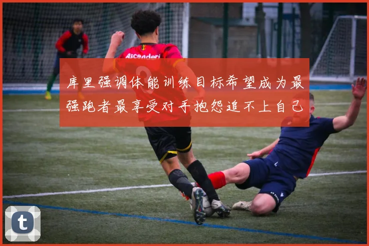 库里强调体能训练目标希望成为最强跑者最享受对手抱怨追不上自己