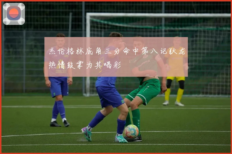 杰伦格林底角三分命中第八记狄龙热情鼓掌为其喝彩