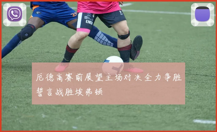 厄德高赛前展望主场对决全力争胜誓言战胜埃弗顿
