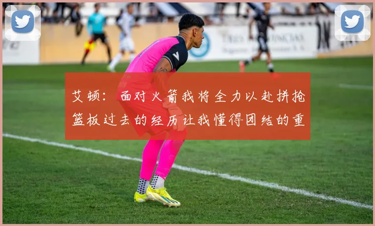 艾顿：面对火箭我将全力以赴拼抢篮板过去的经历让我懂得团结的重要性