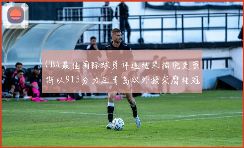 CBA最佳国际球员评选结果揭晓史密斯以915分力压青岛双外援荣膺桂冠
