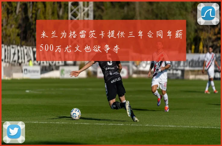 米兰为格雷茨卡提供三年合同年薪500万尤文也欲争夺