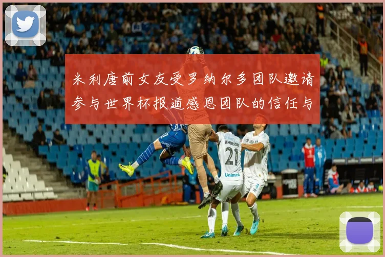 米利唐前女友受罗纳尔多团队邀请参与世界杯报道感恩团队的信任与支持