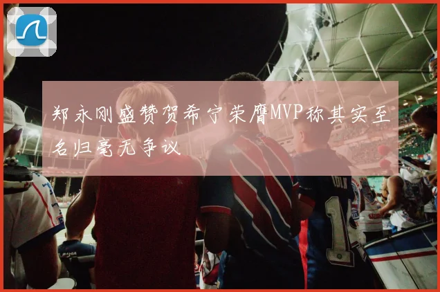 郑永刚盛赞贺希宁荣膺MVP称其实至名归毫无争议