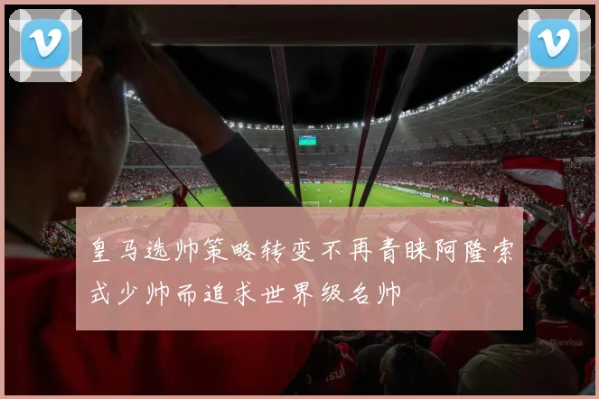皇马选帅策略转变不再青睐阿隆索式少帅而追求世界级名帅