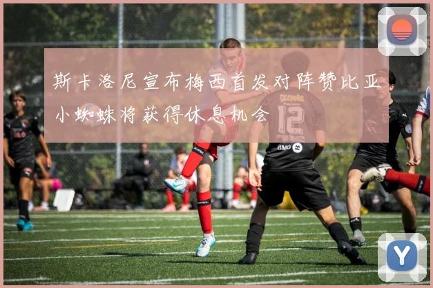 斯卡洛尼宣布梅西首发对阵赞比亚小蜘蛛将获得休息机会